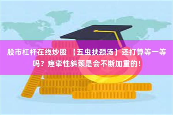 股市杠杆在线炒股 【五虫扶颈汤】还打算等一等吗？痉挛性斜颈是会不断加重的！