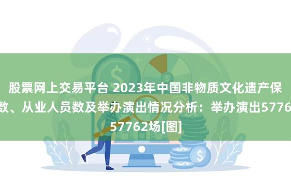 股票网上交易平台 2023年中国非物质文化遗产保护机构数、从业人员数及举办演出情况分析：举办演出57762场[图]