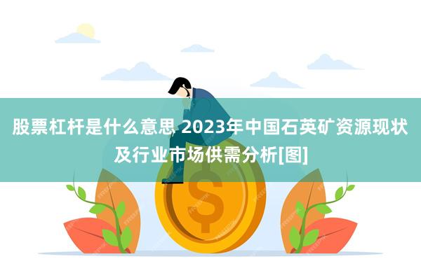 股票杠杆是什么意思 2023年中国石英矿资源现状及行业市场供需分析[图]