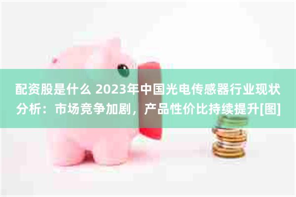 配资股是什么 2023年中国光电传感器行业现状分析：市场竞争加剧，产品性价比持续提升[图]