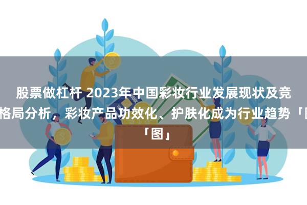 股票做杠杆 2023年中国彩妆行业发展现状及竞争格局分析，彩妆产品功效化、护肤化成为行业趋势「图」