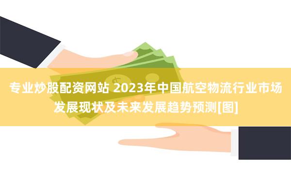 专业炒股配资网站 2023年中国航空物流行业市场发展现状及未来发展趋势预测[图]