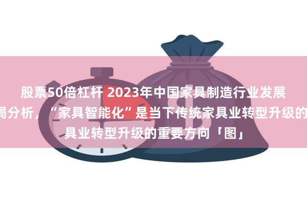 股票50倍杠杆 2023年中国家具制造行业发展现状及竞争格局分析，“家具智能化”是当下传统家具业转型升级的重要方向「图」