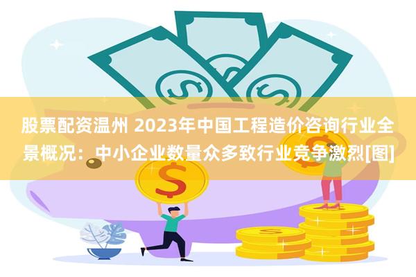 股票配资温州 2023年中国工程造价咨询行业全景概况：中小企业数量众多致行业竞争激烈[图]