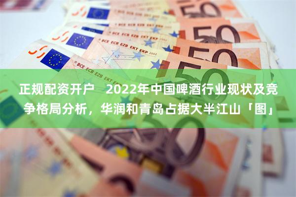 正规配资开户   2022年中国啤酒行业现状及竞争格局分析，华润和青岛占据大半江山「图」