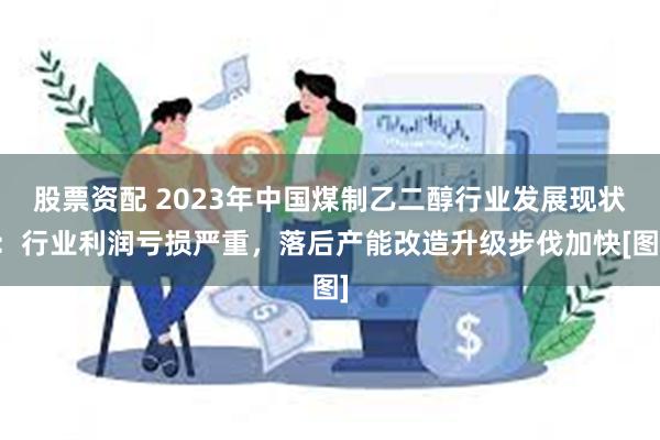 股票资配 2023年中国煤制乙二醇行业发展现状：行业利润亏损严重，落后产能改造升级步伐加快[图]