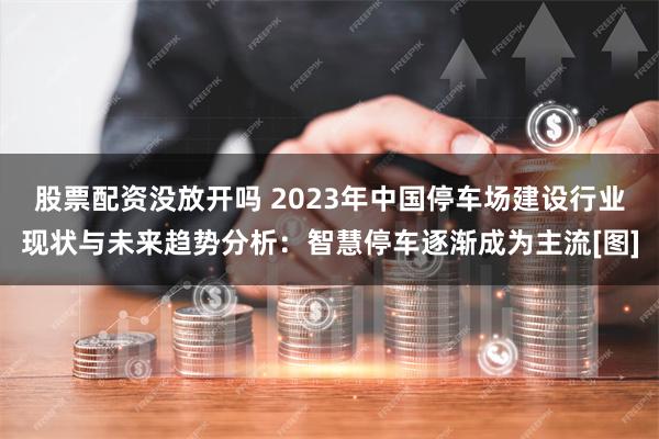 股票配资没放开吗 2023年中国停车场建设行业现状与未来趋势分析：智慧停车逐渐成为主流[图]