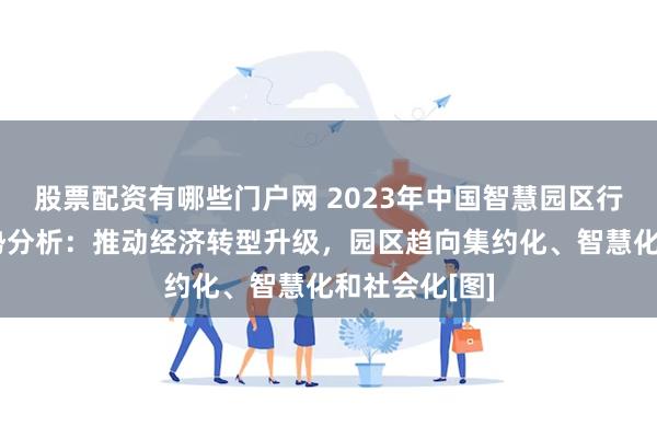 股票配资有哪些门户网 2023年中国智慧园区行业现状及趋势分析：推动经济转型升级，园区趋向集约化、智慧化和社会化[图]