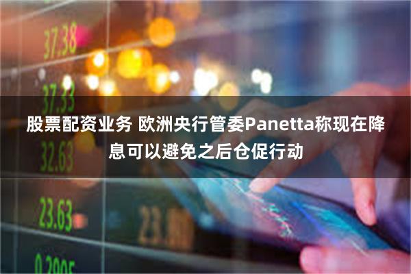 股票配资业务 欧洲央行管委Panetta称现在降息可以避免之后仓促行动