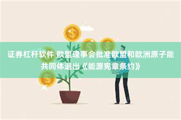 证券杠杆软件 欧盟理事会批准欧盟和欧洲原子能共同体退出《能源宪章条约》