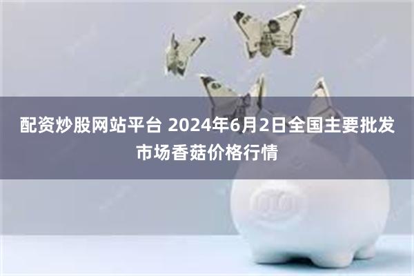 配资炒股网站平台 2024年6月2日全国主要批发市场香菇价格行情