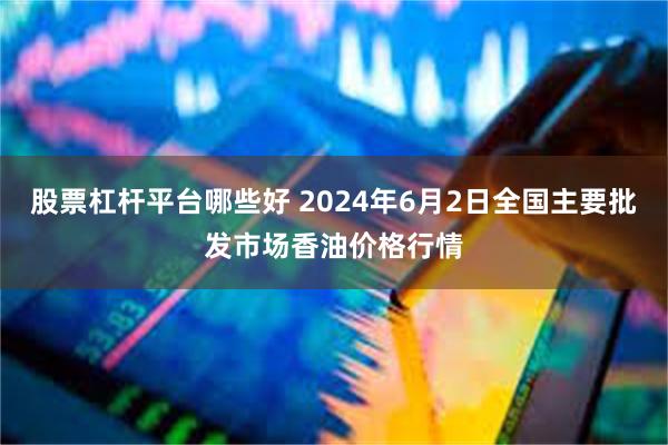 股票杠杆平台哪些好 2024年6月2日全国主要批发市场香油价格行情