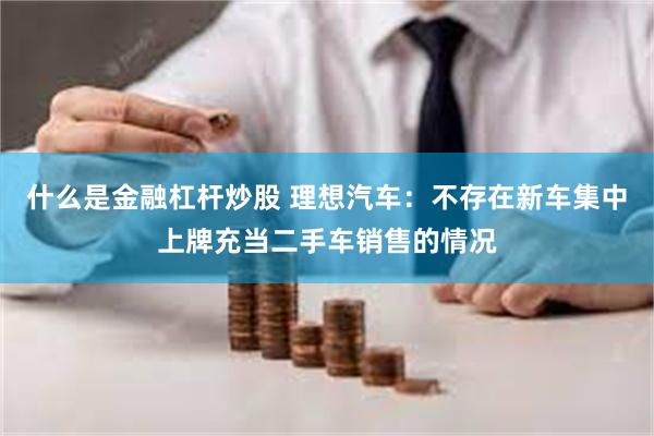 什么是金融杠杆炒股 理想汽车：不存在新车集中上牌充当二手车销售的情况