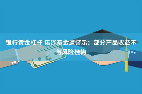 银行黄金杠杆 诺泽基金遭警示：部分产品收益不与风险挂钩