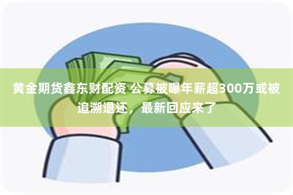 黄金期货鑫东财配资 公募被曝年薪超300万或被追溯退还，最新回应来了