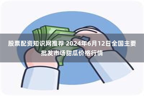 股票配资知识网推荐 2024年6月12日全国主要批发市场甜瓜价格行情