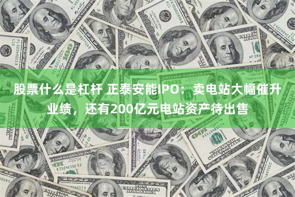 股票什么是杠杆 正泰安能IPO：卖电站大幅催升业绩，还有200亿元电站资产待出售