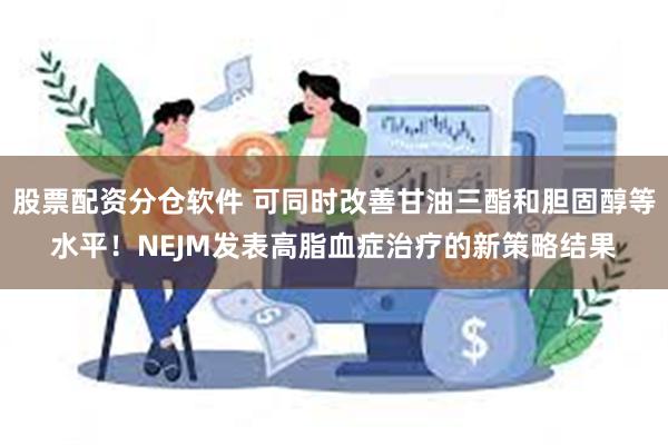 股票配资分仓软件 可同时改善甘油三酯和胆固醇等水平！NEJM发表高脂血症治疗的新策略结果