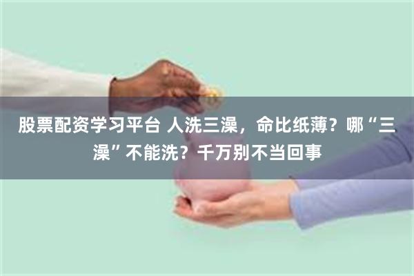 股票配资学习平台 人洗三澡，命比纸薄？哪“三澡”不能洗？千万别不当回事