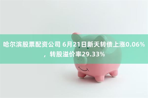 哈尔滨股票配资公司 6月21日新天转债上涨0.06%，转股溢价率29.33%