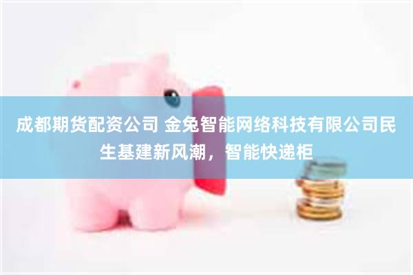 成都期货配资公司 金兔智能网络科技有限公司民生基建新风潮，智能快递柜