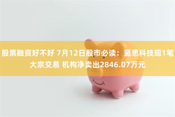 股票融资好不好 7月12日股市必读：蓝思科技现1笔大宗交易 机构净卖出2846.07万元