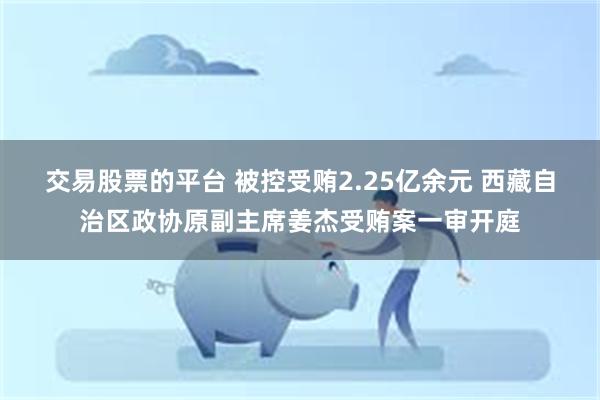 交易股票的平台 被控受贿2.25亿余元 西藏自治区政协原副主席姜杰受贿案一审开庭