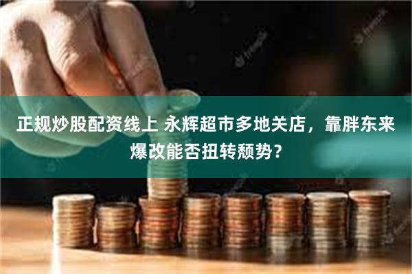 正规炒股配资线上 永辉超市多地关店，靠胖东来爆改能否扭转颓势？