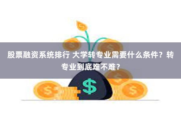 股票融资系统排行 大学转专业需要什么条件？转专业到底难不难？