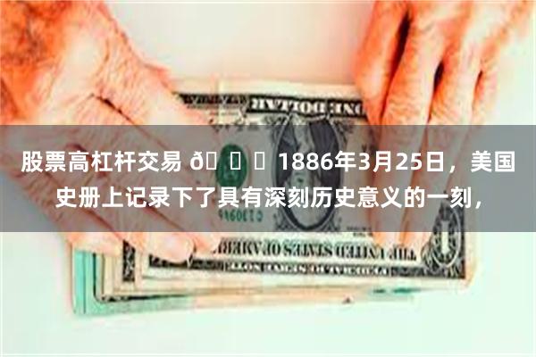 股票高杠杆交易 🌞1886年3月25日，美国史册上记录下了具有深刻历史意义的一刻，