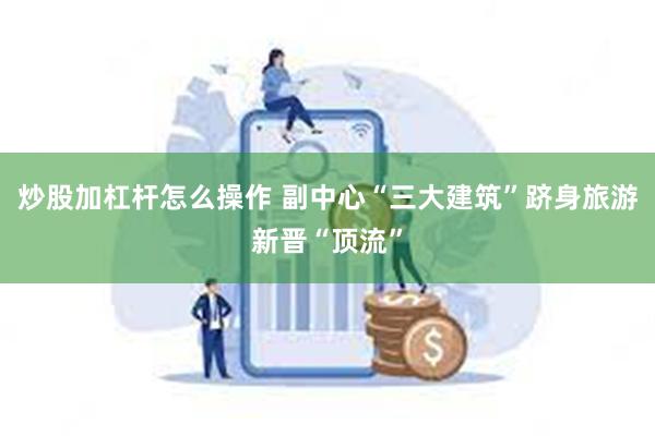 炒股加杠杆怎么操作 副中心“三大建筑”跻身旅游新晋“顶流”