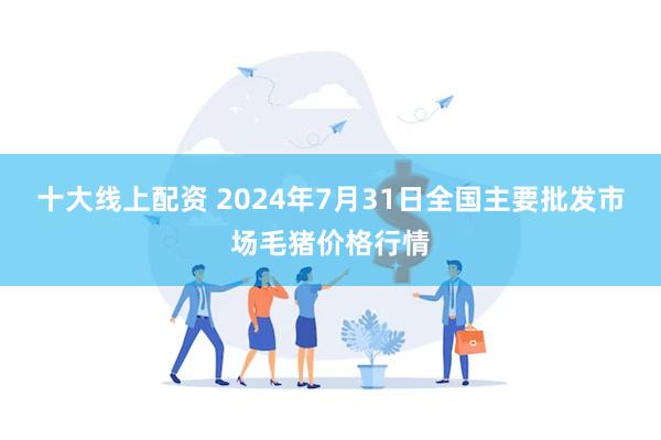 十大线上配资 2024年7月31日全国主要批发市场毛猪价格行情