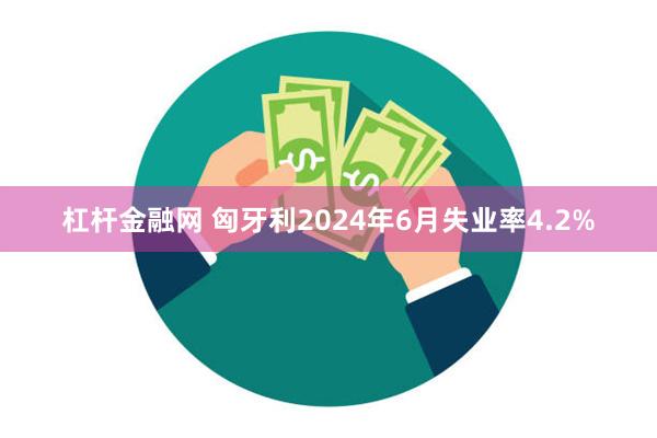 杠杆金融网 匈牙利2024年6月失业率4.2%