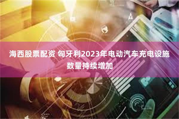 海西股票配资 匈牙利2023年电动汽车充电设施数量持续增加