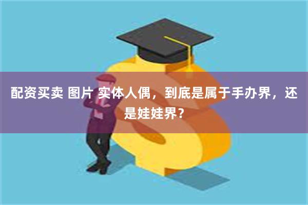 配资买卖 图片 实体人偶，到底是属于手办界，还是娃娃界？