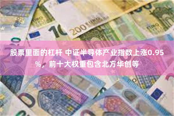 股票里面的杠杆 中证半导体产业指数上涨0.95%，前十大权重包含北方华创等