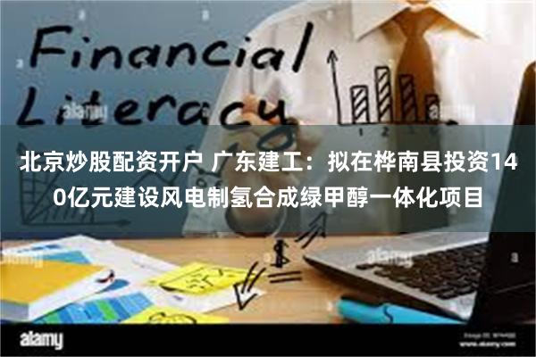 北京炒股配资开户 广东建工：拟在桦南县投资140亿元建设风电制氢合成绿甲醇一体化项目