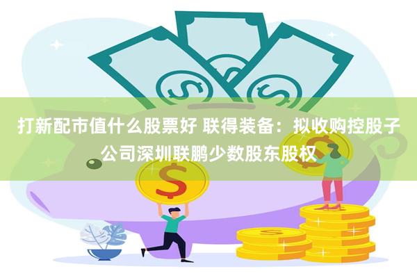 打新配市值什么股票好 联得装备：拟收购控股子公司深圳联鹏少数股东股权