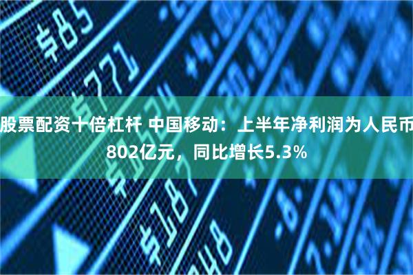 股票配资十倍杠杆 中国移动：上半年净利润为人民币802亿元，同比增长5.3%