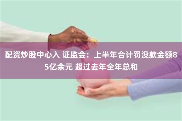 配资炒股中心入 证监会：上半年合计罚没款金额85亿余元 超过去年全年总和