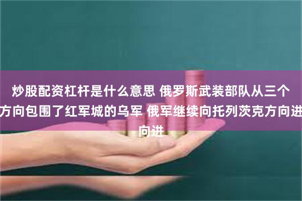 炒股配资杠杆是什么意思 俄罗斯武装部队从三个方向包围了红军城的乌军 俄军继续向托列茨克方向进