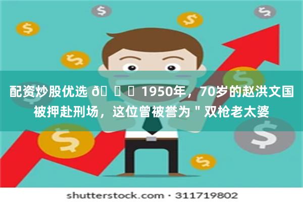 配资炒股优选 🌞1950年，70岁的赵洪文国被押赴刑场，这位曾被誉为＂双枪老太婆