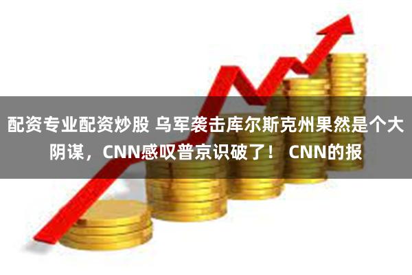 配资专业配资炒股 乌军袭击库尔斯克州果然是个大阴谋，CNN感叹普京识破了！ CNN的报