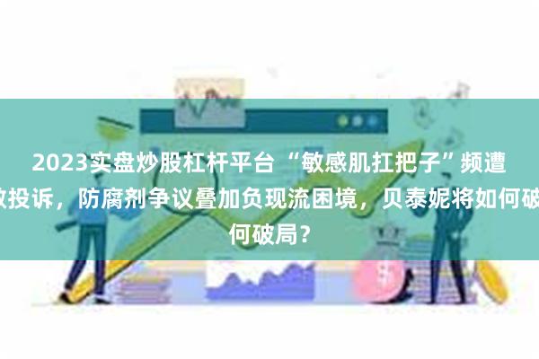 2023实盘炒股杠杆平台 “敏感肌扛把子”频遭过敏投诉，防腐剂争议叠加负现流困境，贝泰妮将如何破局？