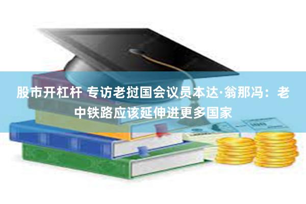 股市开杠杆 专访老挝国会议员本达·翁那冯：老中铁路应该延伸进更多国家