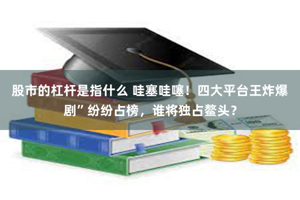 股市的杠杆是指什么 哇塞哇噻！四大平台王炸爆剧”纷纷占榜，谁将独占鳌头？