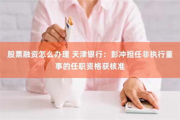 股票融资怎么办理 天津银行：彭冲担任非执行董事的任职资格获核准