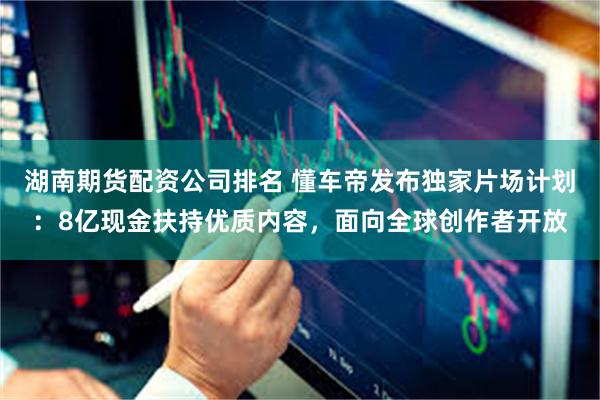 湖南期货配资公司排名 懂车帝发布独家片场计划：8亿现金扶持优质内容，面向全球创作者开放