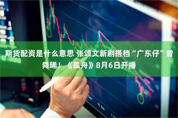 期货配资是什么意思 张颂文新剧搭档“广东仔”曾舜晞！《孤舟》8月6日开播