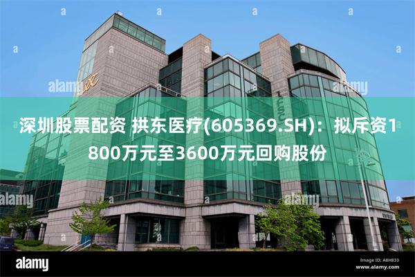 深圳股票配资 拱东医疗(605369.SH)：拟斥资1800万元至3600万元回购股份